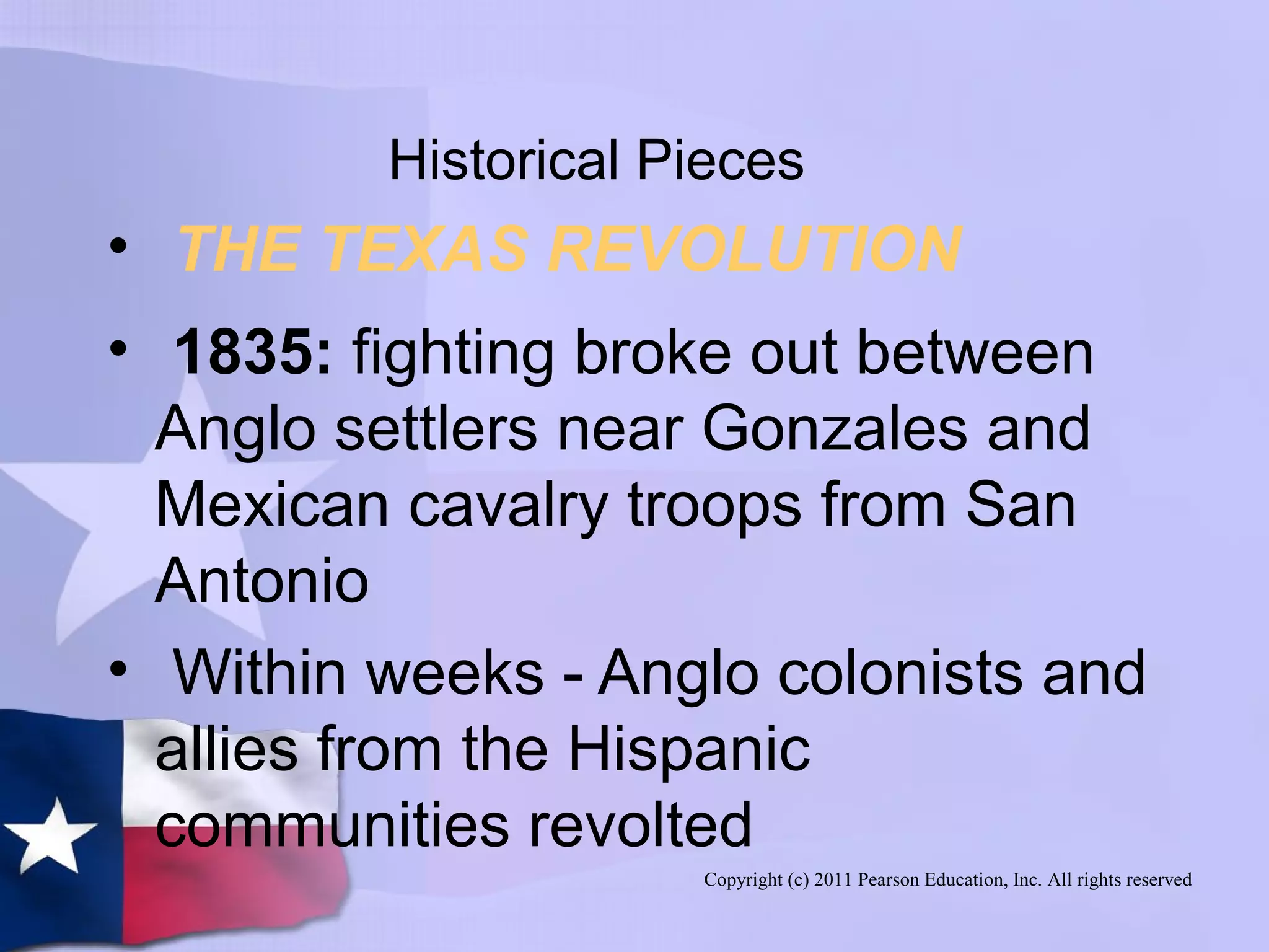 Copyright (c) 2011 Pearson Education, Inc. All rights reserved
Historical Pieces
• THE TEXAS REVOLUTION
• 1835: fighting broke out between
Anglo settlers near Gonzales and
Mexican cavalry troops from San
Antonio
• Within weeks - Anglo colonists and
allies from the Hispanic
communities revolted
 
