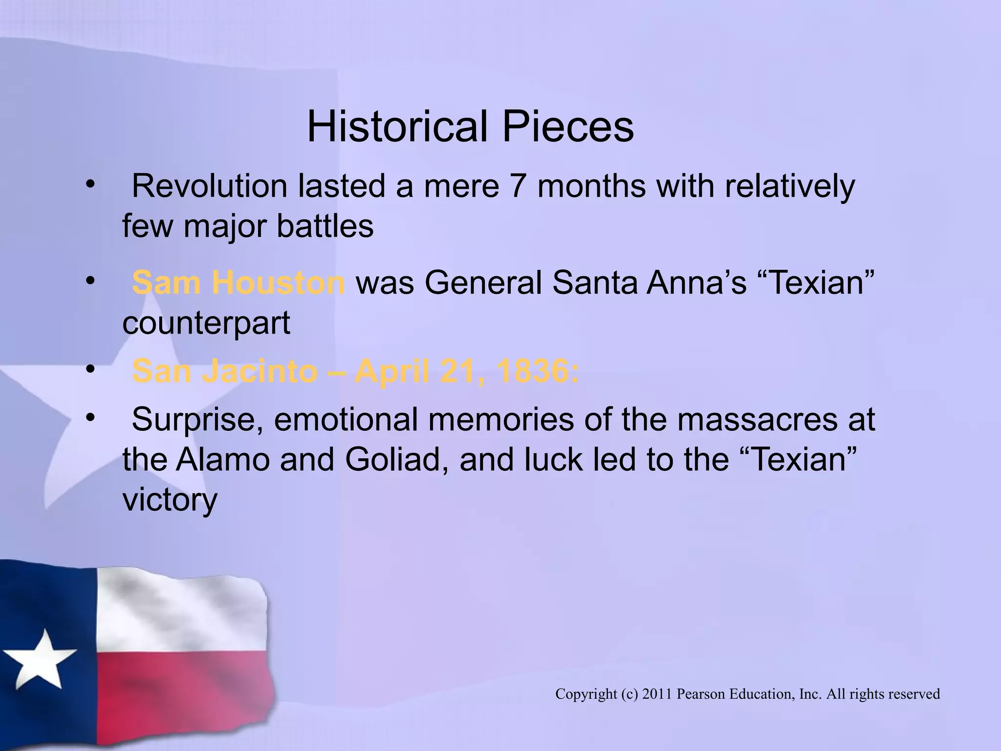 Copyright (c) 2011 Pearson Education, Inc. All rights reserved
Historical Pieces
• Revolution lasted a mere 7 months with relatively
few major battles
• Sam Houston was General Santa Anna’s “Texian”
counterpart
• San Jacinto – April 21, 1836:
• Surprise, emotional memories of the massacres at
the Alamo and Goliad, and luck led to the “Texian”
victory
 