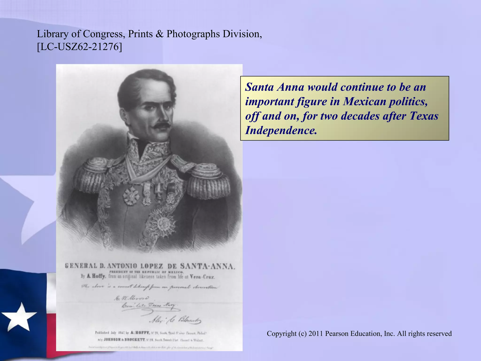 Copyright (c) 2011 Pearson Education, Inc. All rights reserved
Santa Anna would continue to be an
important figure in Mexican politics,
off and on, for two decades after Texas
Independence.
Library of Congress, Prints & Photographs Division,
[LC-USZ62-21276]
 