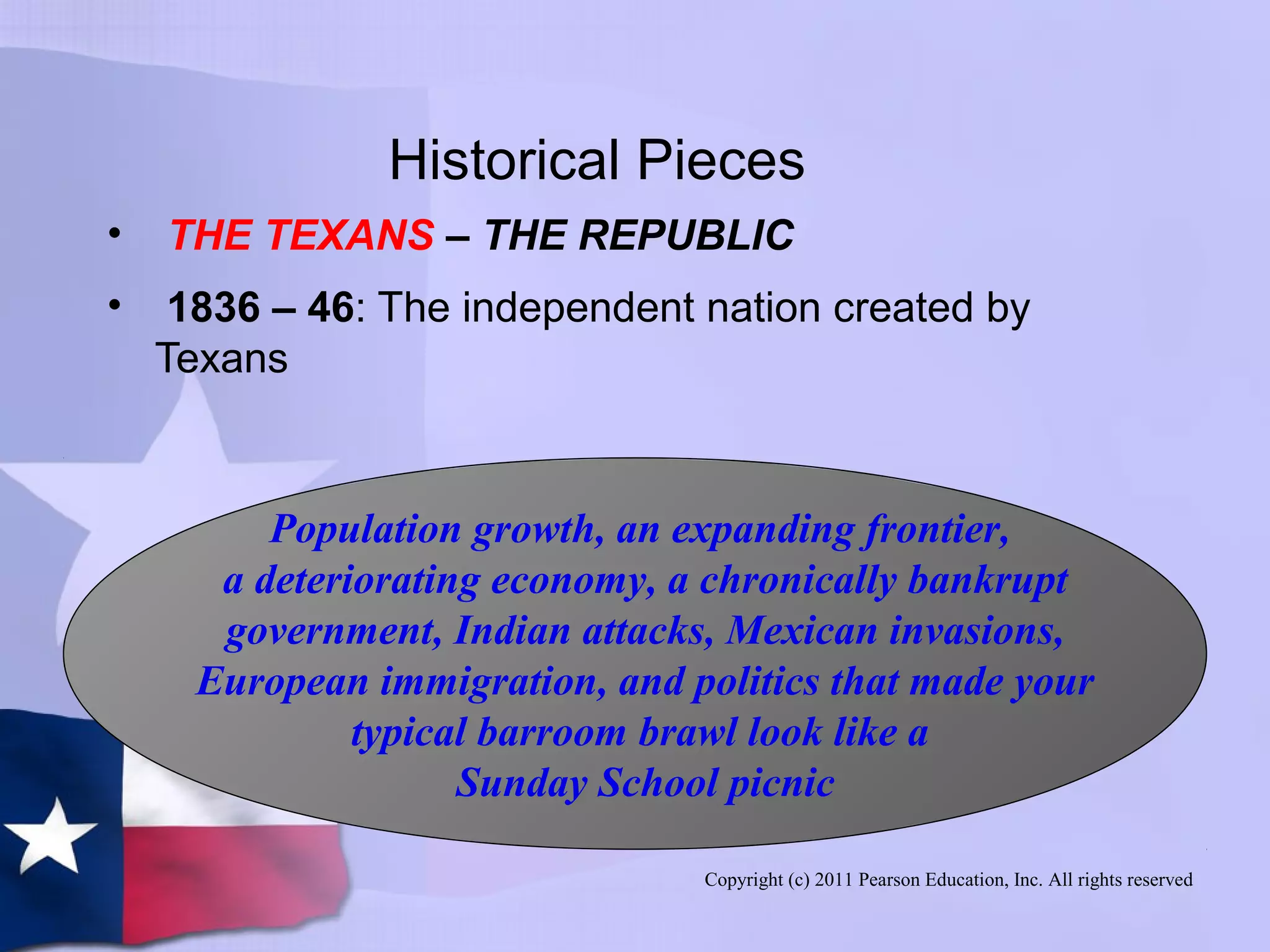 Copyright (c) 2011 Pearson Education, Inc. All rights reserved
Historical Pieces
• THE TEXANS – THE REPUBLIC
• 1836 – 46: The independent nation created by
Texans
Population growth, an expanding frontier,
a deteriorating economy, a chronically bankrupt
government, Indian attacks, Mexican invasions,
European immigration, and politics that made your
typical barroom brawl look like a
Sunday School picnic
 