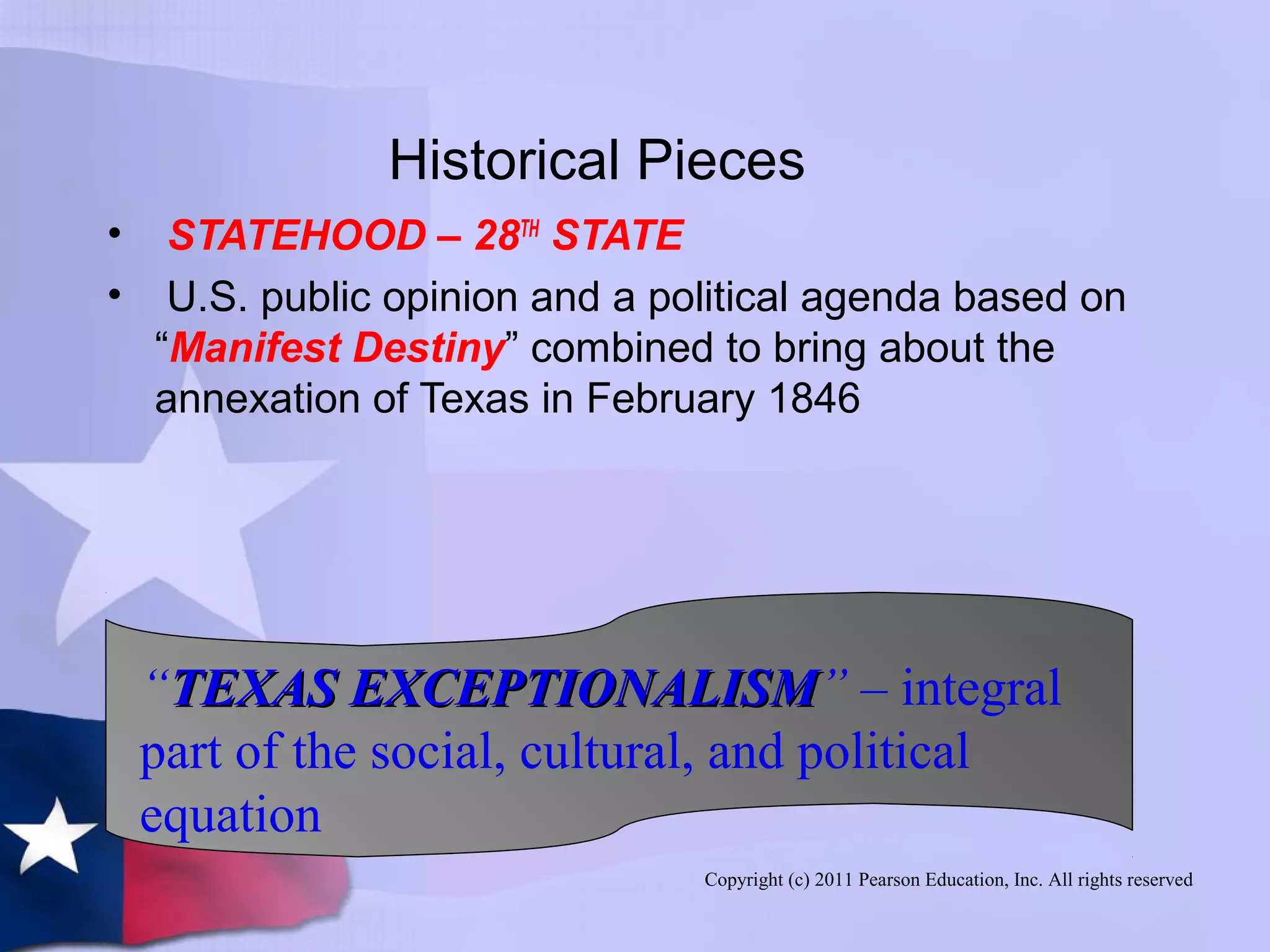 Copyright (c) 2011 Pearson Education, Inc. All rights reserved
Historical Pieces
• STATEHOOD – 28TH
STATE
• U.S. public opinion and a political agenda based on
“Manifest Destiny” combined to bring about the
annexation of Texas in February 1846
“TEXAS EXCEPTIONALISMTEXAS EXCEPTIONALISM” – integral
part of the social, cultural, and political
equation
 