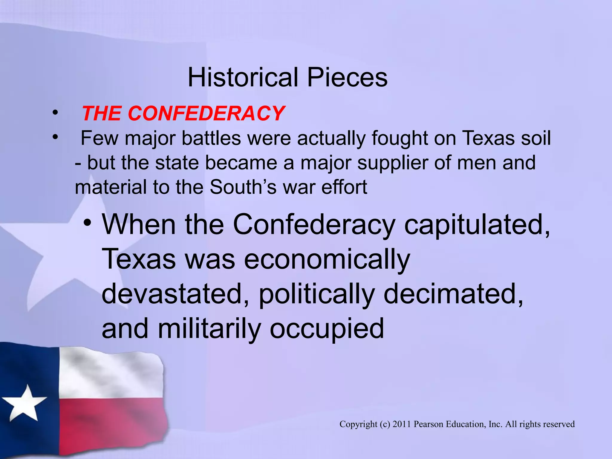Copyright (c) 2011 Pearson Education, Inc. All rights reserved
Historical Pieces
• THE CONFEDERACY
• Few major battles were actually fought on Texas soil
- but the state became a major supplier of men and
material to the South’s war effort
• When the Confederacy capitulated,
Texas was economically
devastated, politically decimated,
and militarily occupied
 
