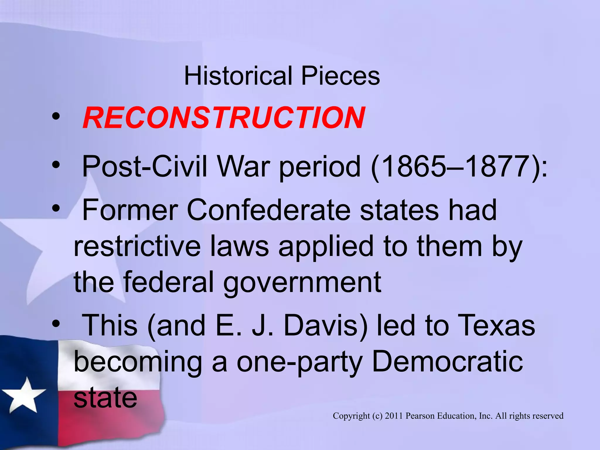 Copyright (c) 2011 Pearson Education, Inc. All rights reserved
Historical Pieces
• RECONSTRUCTION
• Post-Civil War period (1865–1877):
• Former Confederate states had
restrictive laws applied to them by
the federal government
• This (and E. J. Davis) led to Texas
becoming a one-party Democratic
state
 