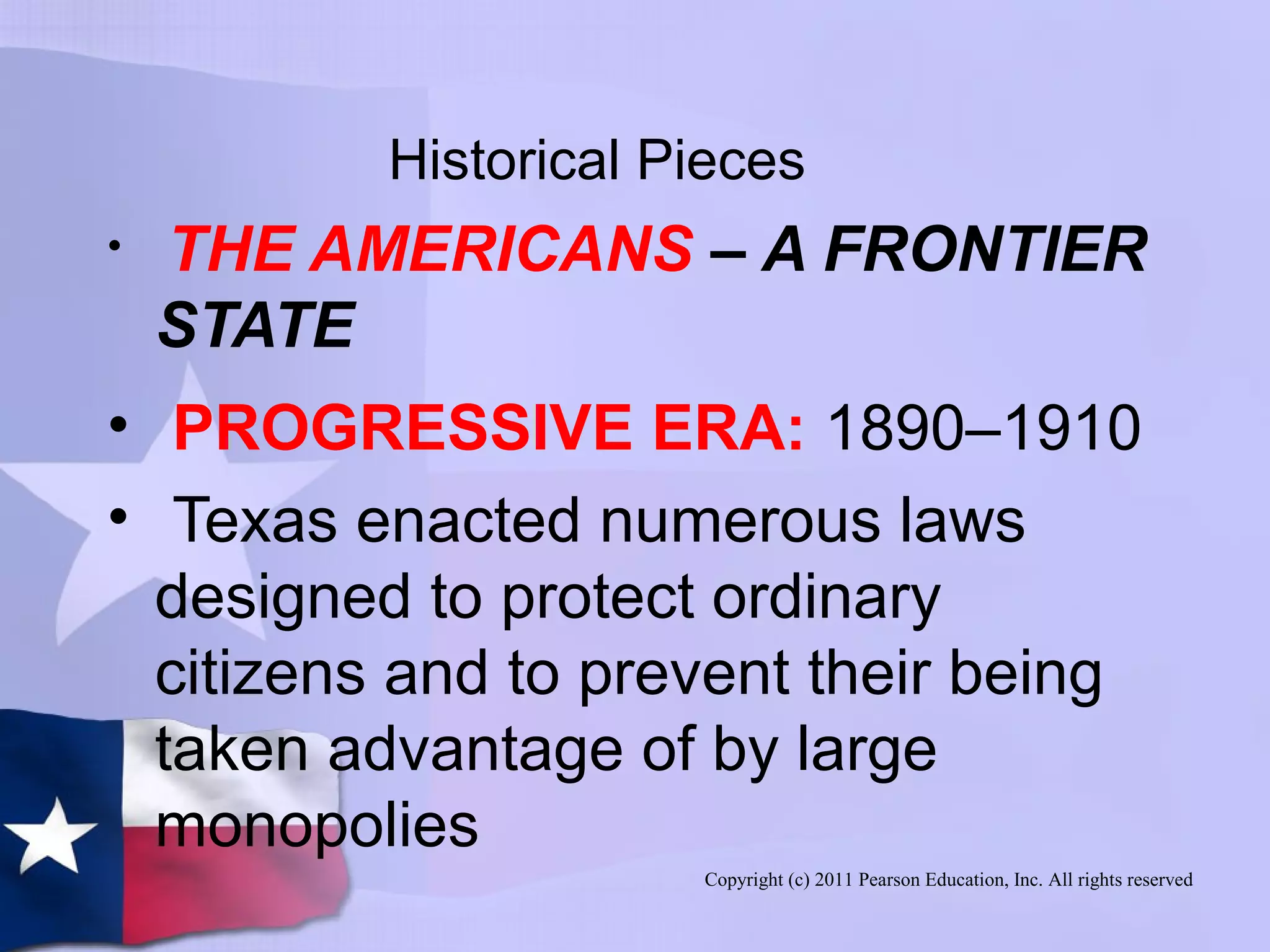 Copyright (c) 2011 Pearson Education, Inc. All rights reserved
Historical Pieces
• THE AMERICANS – A FRONTIER
STATE
• PROGRESSIVE ERA: 1890–1910
• Texas enacted numerous laws
designed to protect ordinary
citizens and to prevent their being
taken advantage of by large
monopolies
 