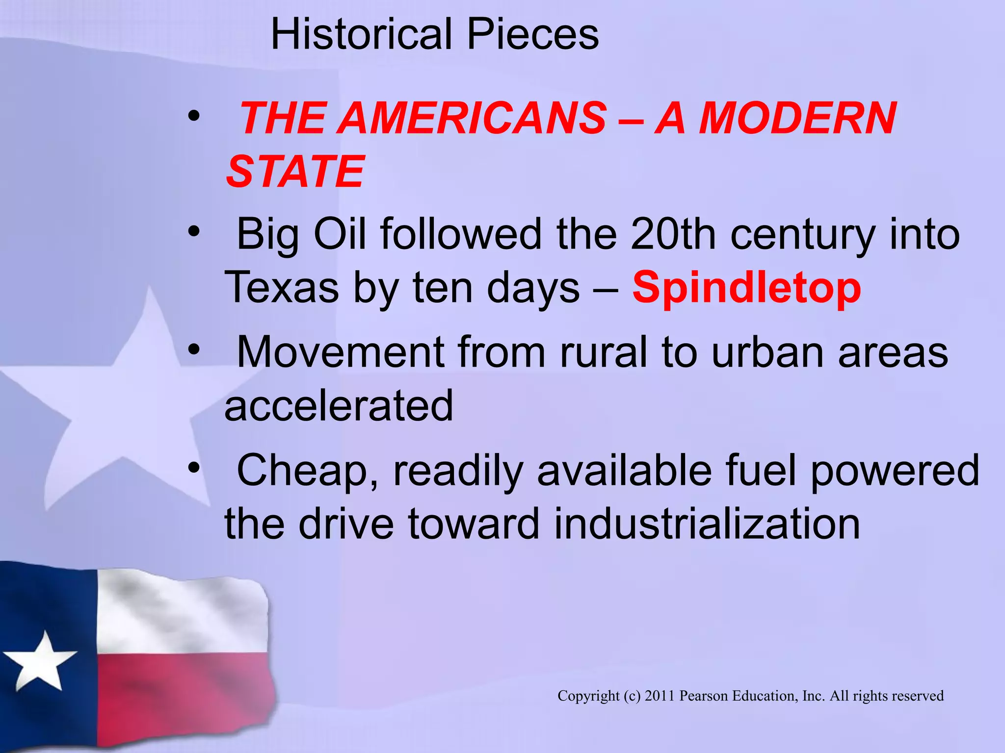 Copyright (c) 2011 Pearson Education, Inc. All rights reserved
Historical Pieces
• THE AMERICANS – A MODERN
STATE
• Big Oil followed the 20th century into
Texas by ten days – Spindletop
• Movement from rural to urban areas
accelerated
• Cheap, readily available fuel powered
the drive toward industrialization
 
