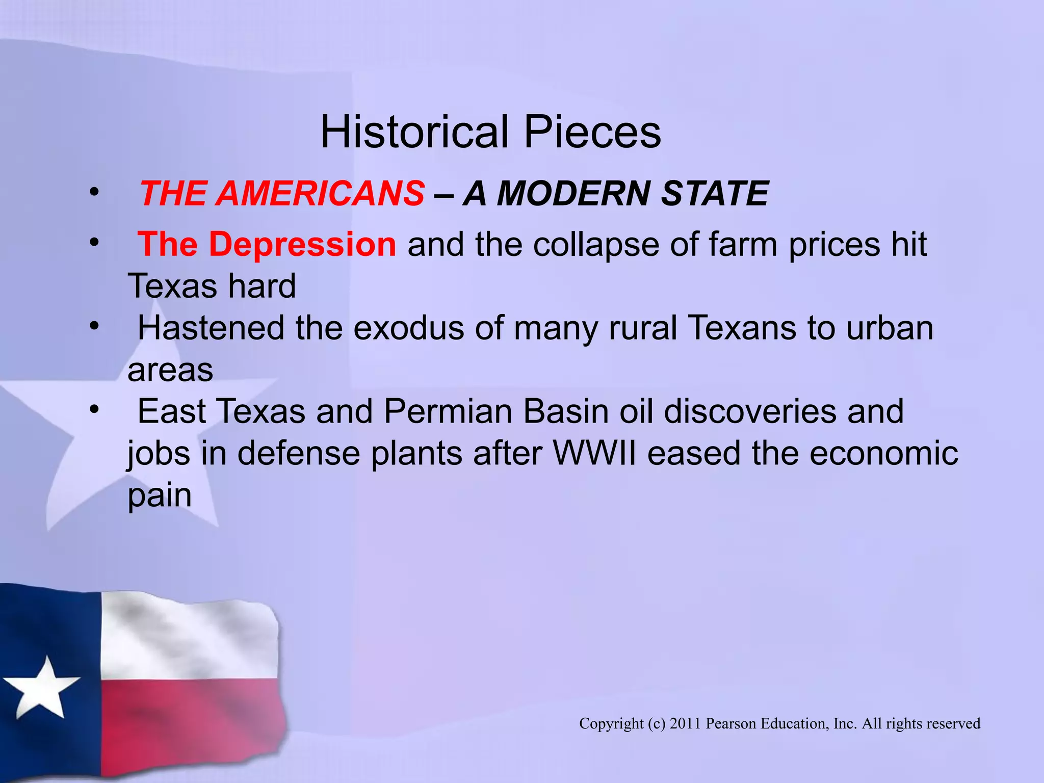 Copyright (c) 2011 Pearson Education, Inc. All rights reserved
Historical Pieces
• THE AMERICANS – A MODERN STATE
• The Depression and the collapse of farm prices hit
Texas hard
• Hastened the exodus of many rural Texans to urban
areas
• East Texas and Permian Basin oil discoveries and
jobs in defense plants after WWII eased the economic
pain
 