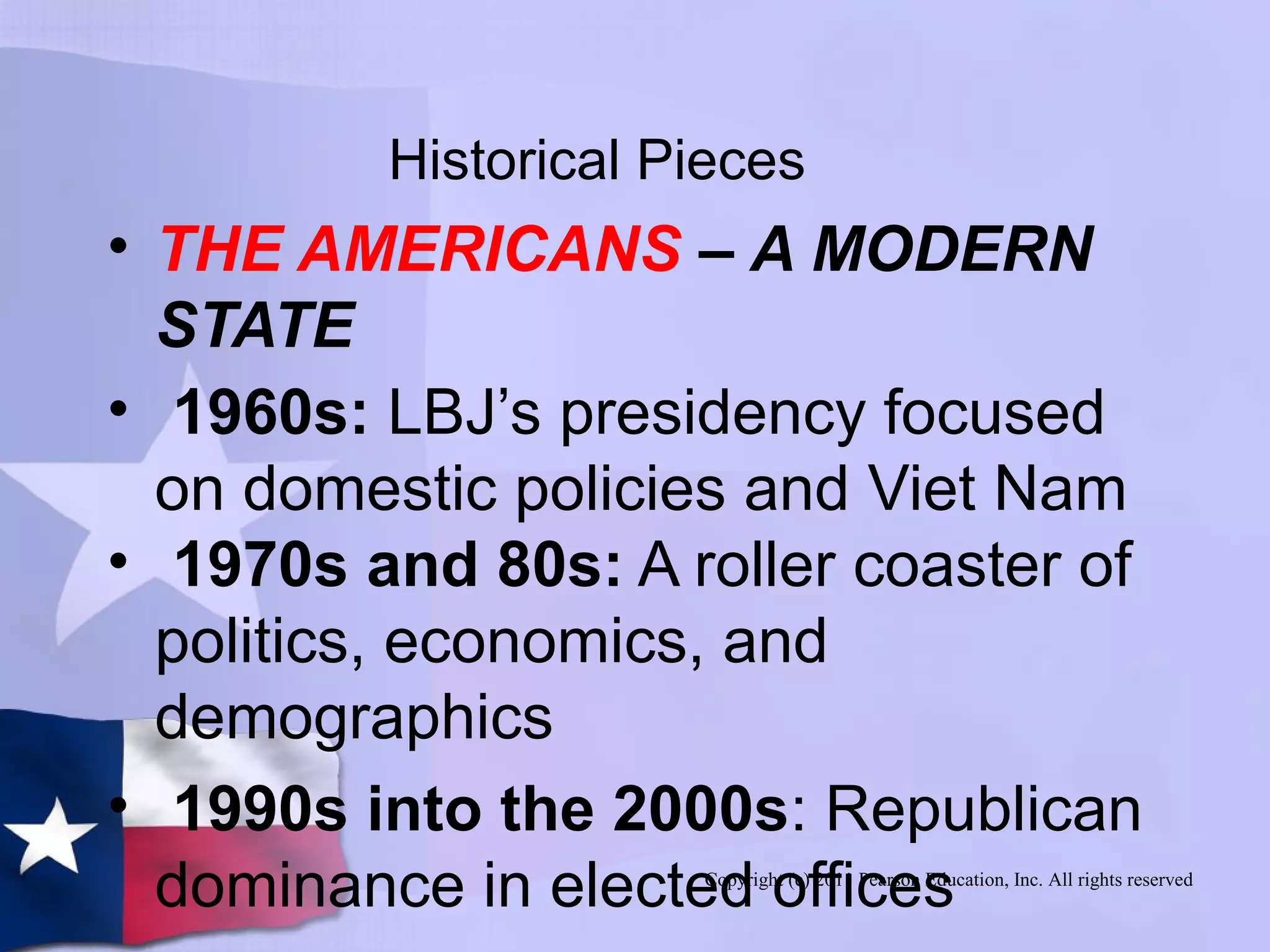 Copyright (c) 2011 Pearson Education, Inc. All rights reserved
Historical Pieces
• THE AMERICANS – A MODERN
STATE
• 1960s: LBJ’s presidency focused
on domestic policies and Viet Nam
• 1970s and 80s: A roller coaster of
politics, economics, and
demographics
• 1990s into the 2000s: Republican
dominance in elected offices
 