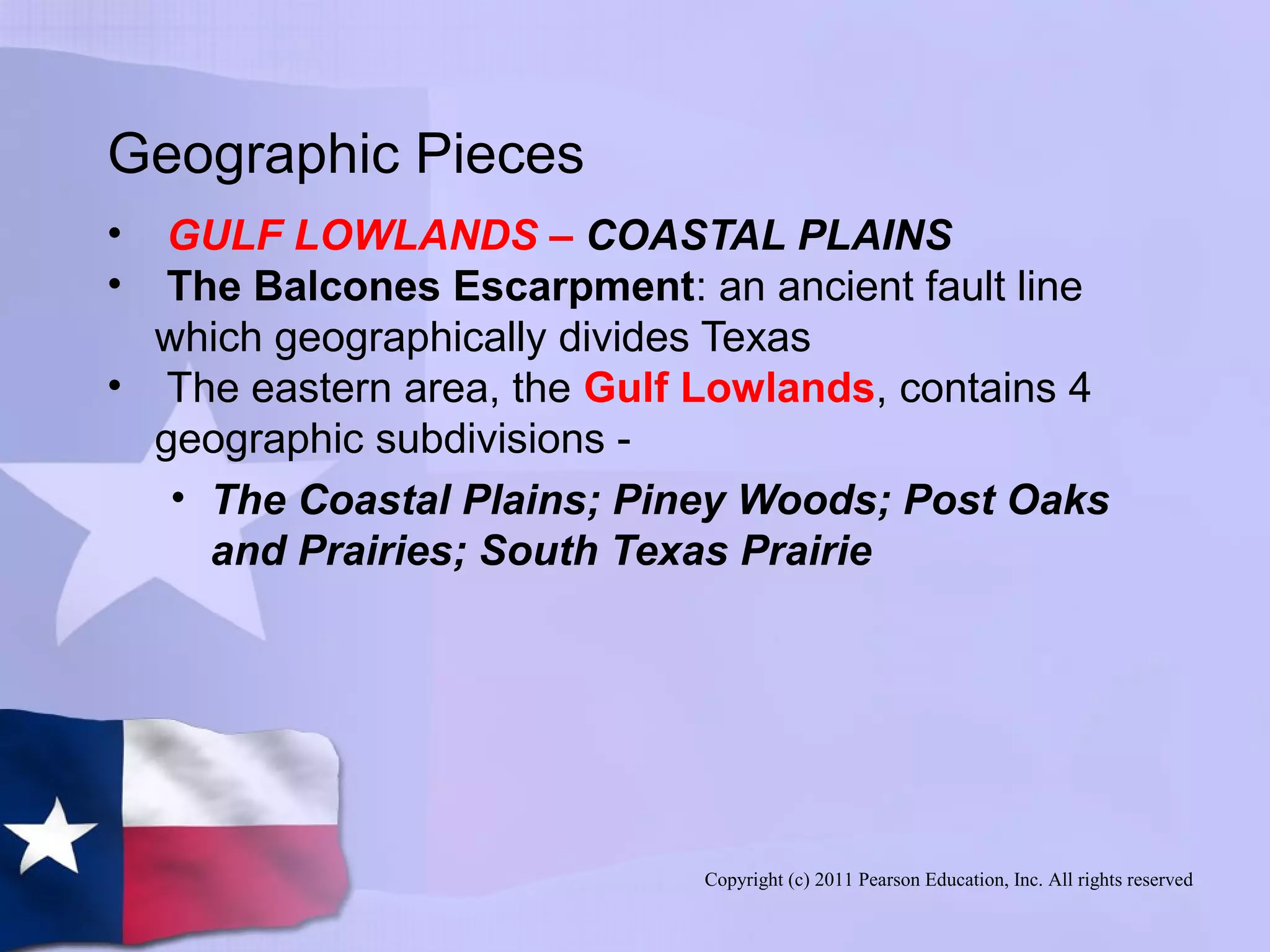 Copyright (c) 2011 Pearson Education, Inc. All rights reserved
Geographic Pieces
• GULF LOWLANDS – COASTAL PLAINS
• The Balcones Escarpment: an ancient fault line
which geographically divides Texas
• The eastern area, the Gulf Lowlands, contains 4
geographic subdivisions -
• The Coastal Plains; Piney Woods; Post Oaks
and Prairies; South Texas Prairie
 