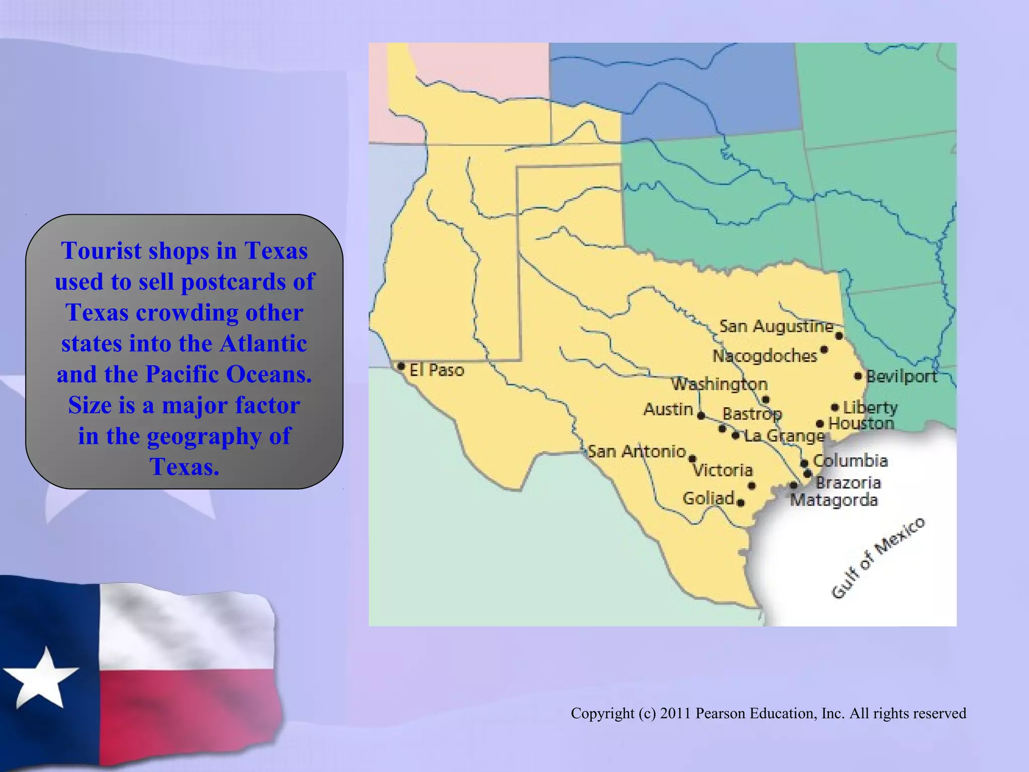 Copyright (c) 2011 Pearson Education, Inc. All rights reserved
Tourist shops in Texas
used to sell postcards of
Texas crowding other
states into the Atlantic
and the Pacific Oceans.
Size is a major factor
in the geography of
Texas.
 