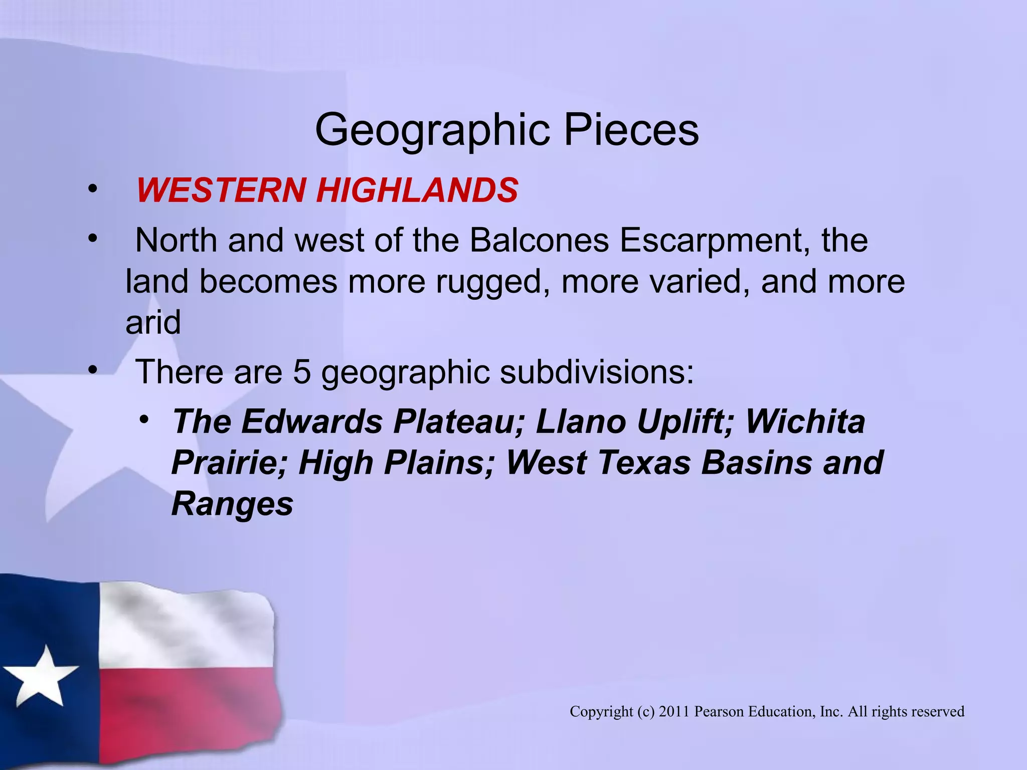 Copyright (c) 2011 Pearson Education, Inc. All rights reserved
Geographic Pieces
• WESTERN HIGHLANDS
• North and west of the Balcones Escarpment, the
land becomes more rugged, more varied, and more
arid
• There are 5 geographic subdivisions:
• The Edwards Plateau; Llano Uplift; Wichita
Prairie; High Plains; West Texas Basins and
Ranges
 