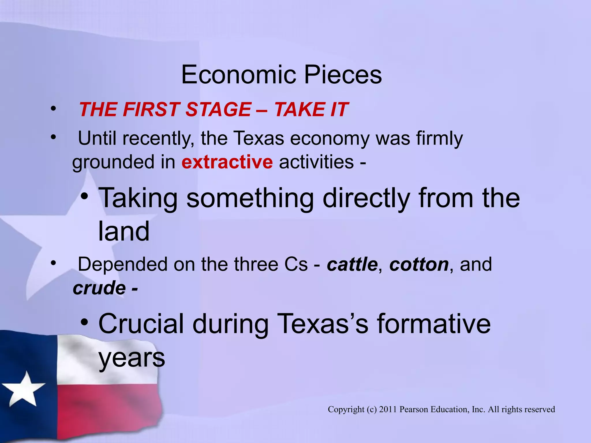 Copyright (c) 2011 Pearson Education, Inc. All rights reserved
Economic Pieces
• THE FIRST STAGE – TAKE IT
• Until recently, the Texas economy was firmly
grounded in extractive activities -
• Taking something directly from the
land
• Depended on the three Cs - cattle, cotton, and
crude -
• Crucial during Texas’s formative
years
 