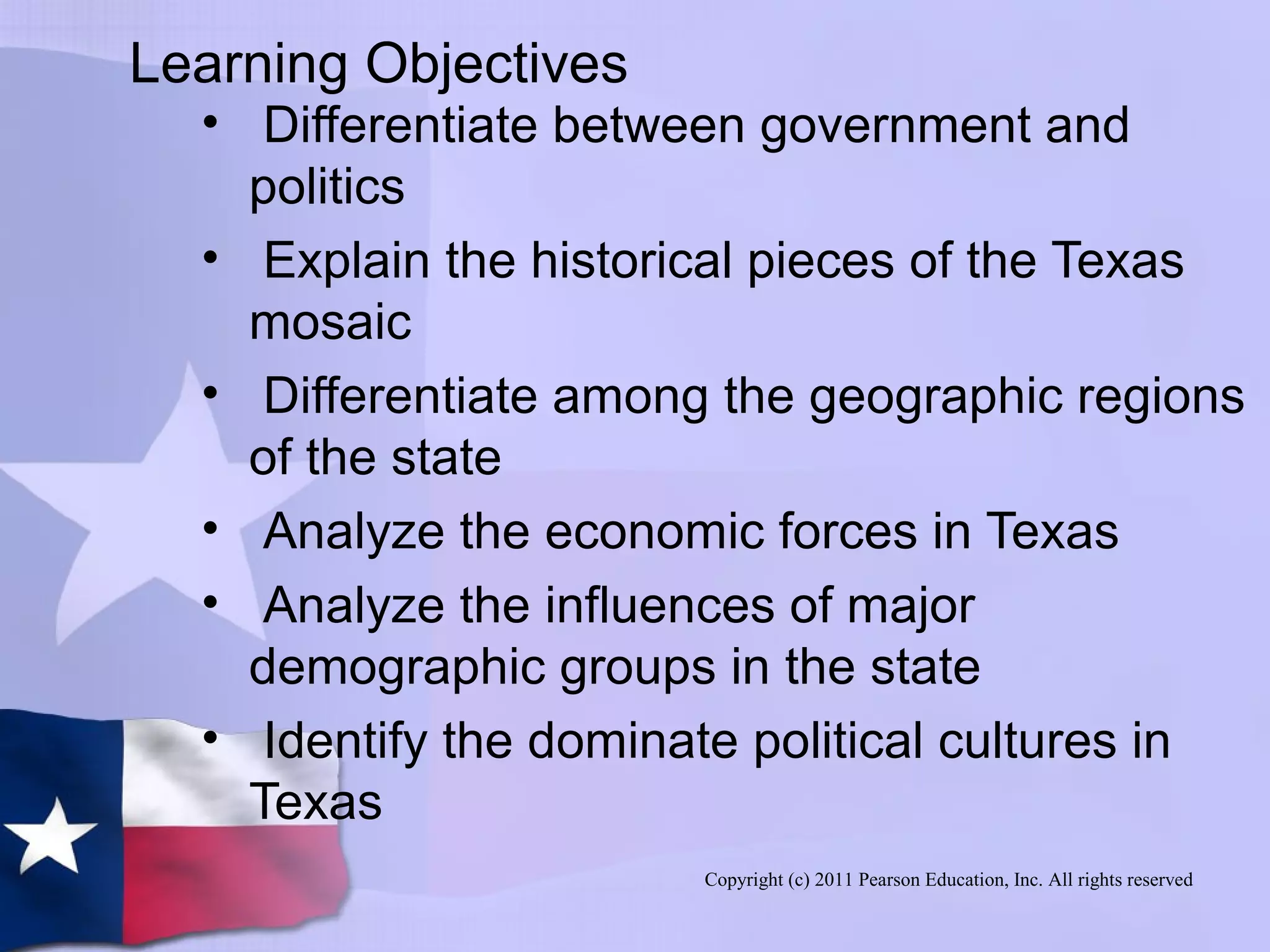 Copyright (c) 2011 Pearson Education, Inc. All rights reserved
Learning Objectives
• Differentiate between government and
politics
• Explain the historical pieces of the Texas
mosaic
• Differentiate among the geographic regions
of the state
• Analyze the economic forces in Texas
• Analyze the influences of major
demographic groups in the state
• Identify the dominate political cultures in
Texas
 