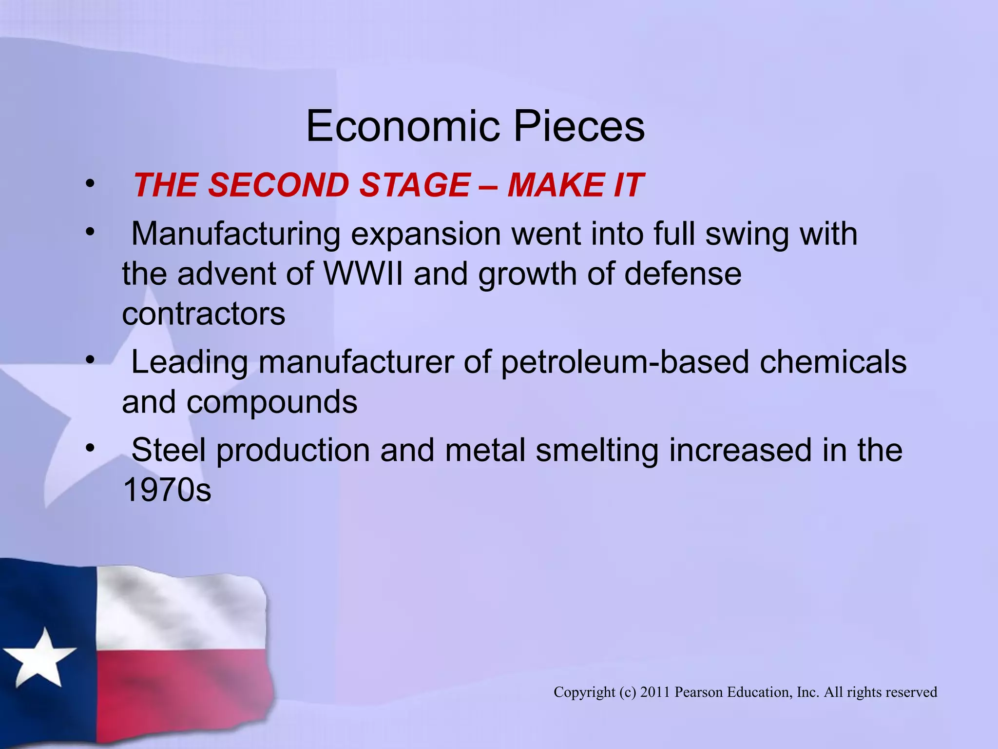 Copyright (c) 2011 Pearson Education, Inc. All rights reserved
Economic Pieces
• THE SECOND STAGE – MAKE IT
• Manufacturing expansion went into full swing with
the advent of WWII and growth of defense
contractors
• Leading manufacturer of petroleum-based chemicals
and compounds
• Steel production and metal smelting increased in the
1970s
 