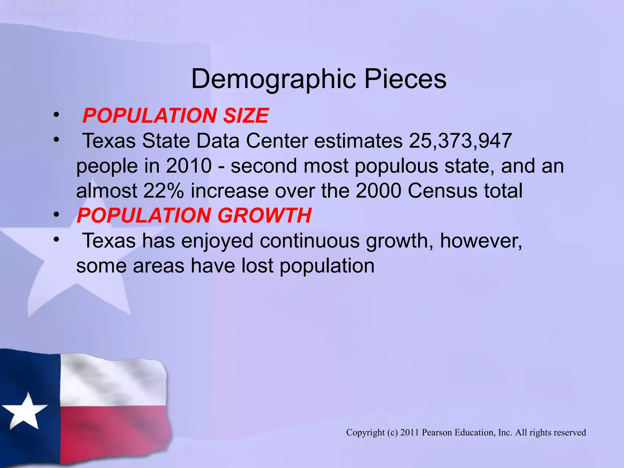 Copyright (c) 2011 Pearson Education, Inc. All rights reserved
Demographic Pieces
• POPULATION SIZE
• Texas State Data Center estimates 25,373,947
people in 2010 - second most populous state, and an
almost 22% increase over the 2000 Census total
• POPULATION GROWTH
• Texas has enjoyed continuous growth, however,
some areas have lost population
 