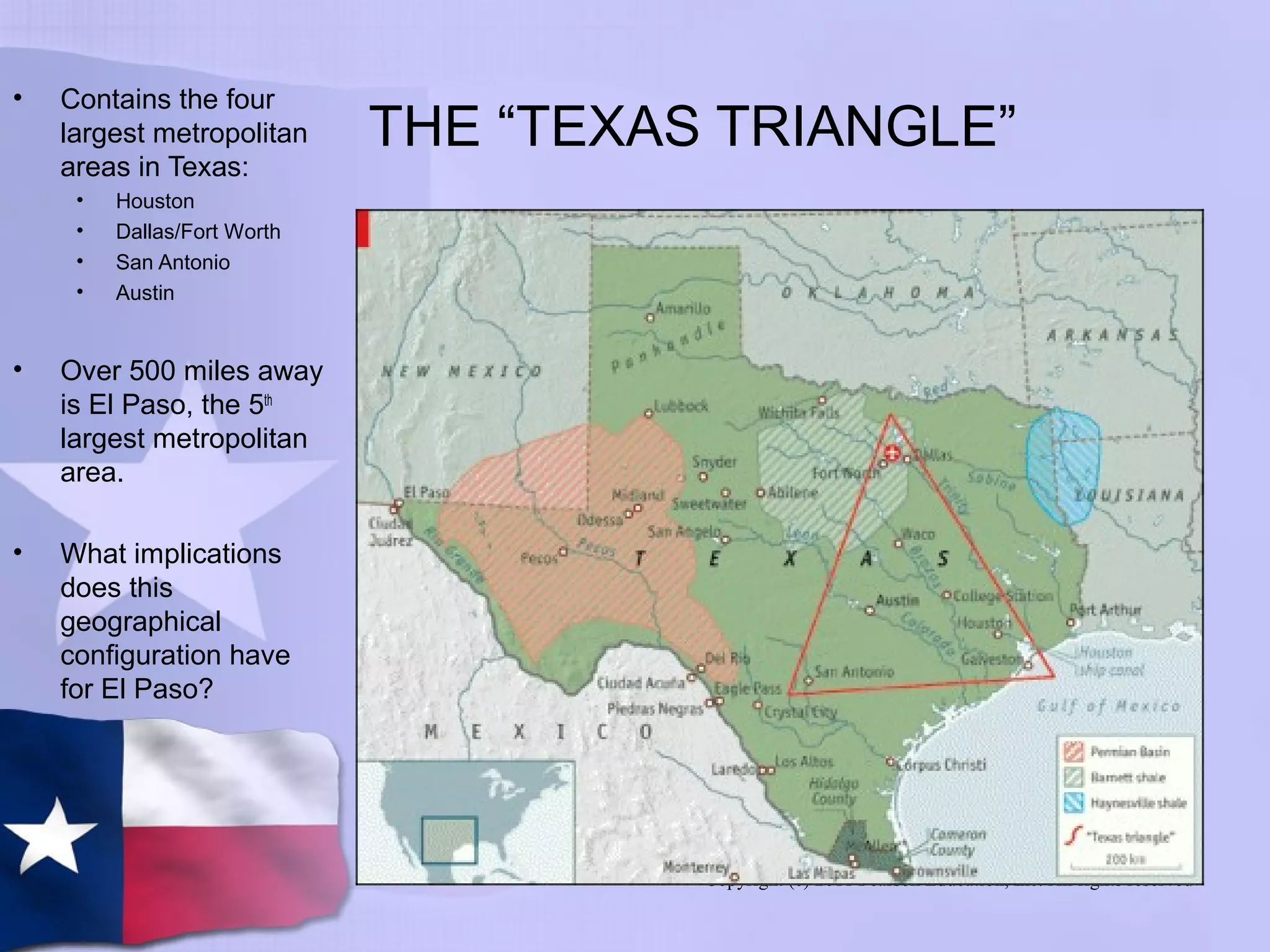 Copyright (c) 2011 Pearson Education, Inc. All rights reserved
THE “TEXAS TRIANGLE”
• Contains the four
largest metropolitan
areas in Texas:
• Houston
• Dallas/Fort Worth
• San Antonio
• Austin
• Over 500 miles away
is El Paso, the 5th
largest metropolitan
area.
• What implications
does this
geographical
configuration have
for El Paso?
 