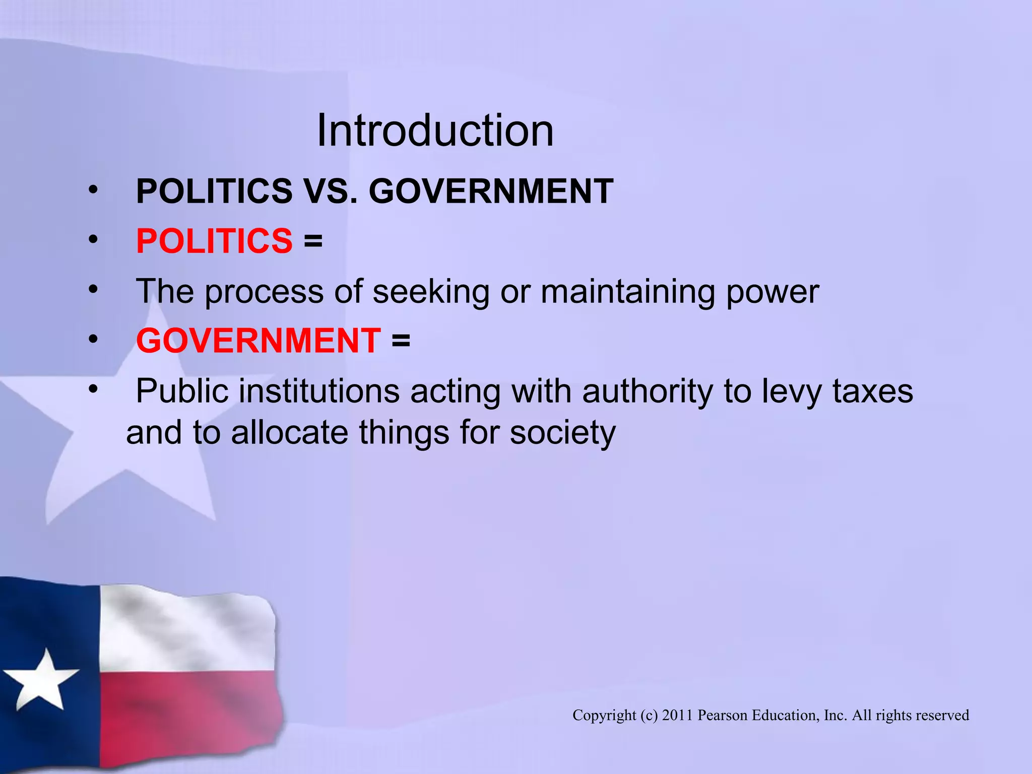 Copyright (c) 2011 Pearson Education, Inc. All rights reserved
Introduction
• POLITICS VS. GOVERNMENT
• POLITICS =
• The process of seeking or maintaining power
• GOVERNMENT =
• Public institutions acting with authority to levy taxes
and to allocate things for society
 