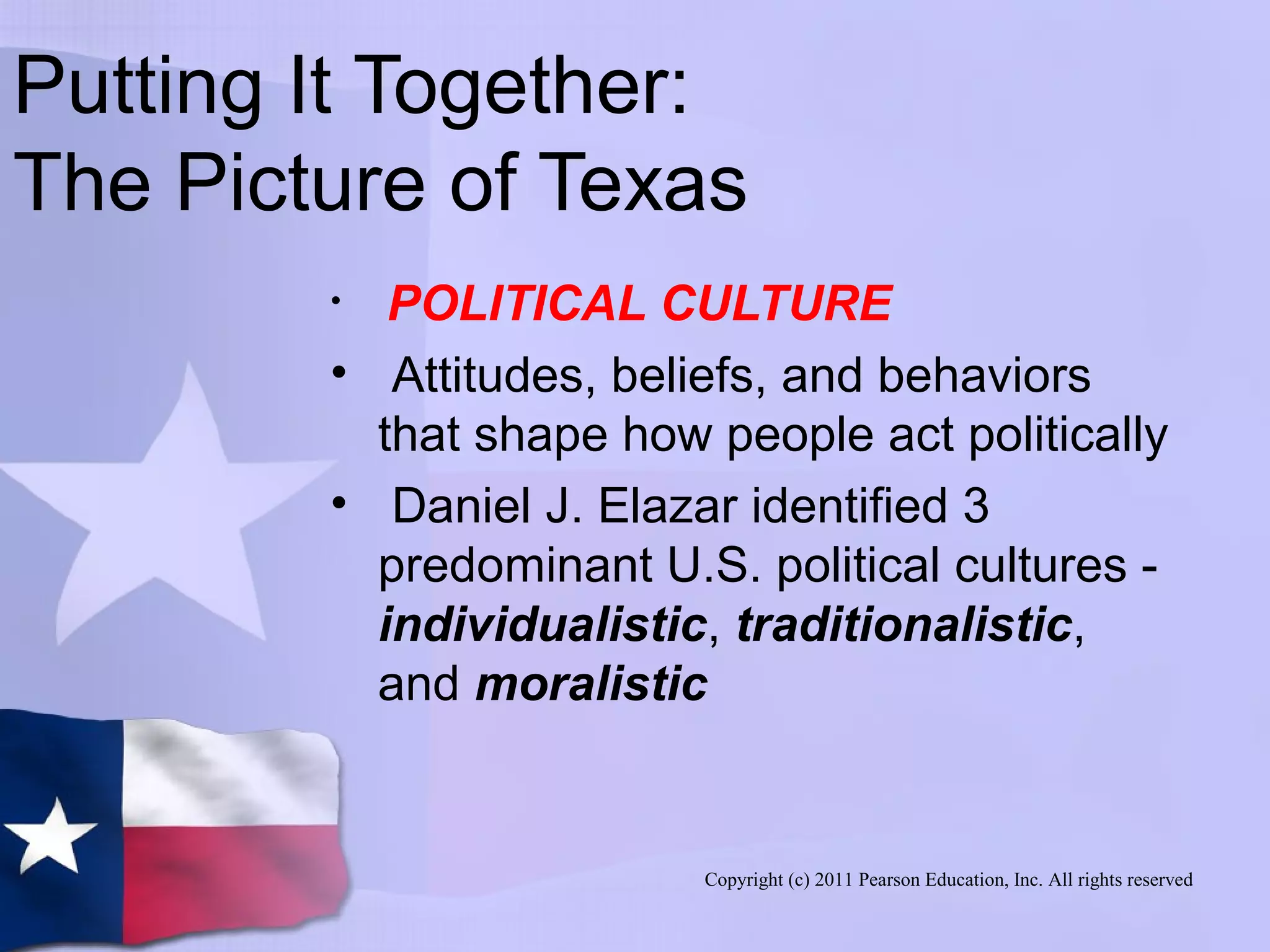 Copyright (c) 2011 Pearson Education, Inc. All rights reserved
Putting It Together:
The Picture of Texas
• POLITICAL CULTURE
• Attitudes, beliefs, and behaviors
that shape how people act politically
• Daniel J. Elazar identified 3
predominant U.S. political cultures -
individualistic, traditionalistic,
and moralistic
 
