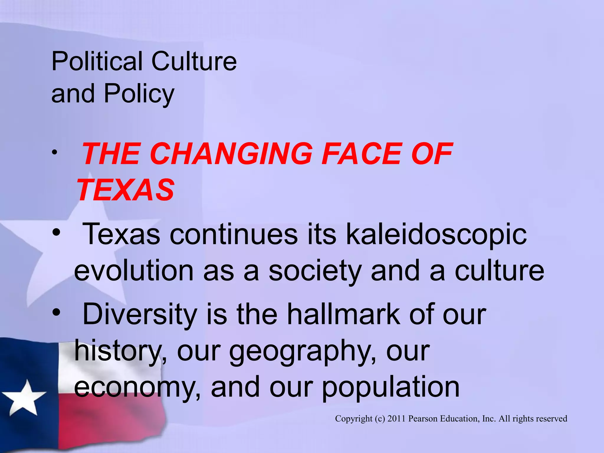 Copyright (c) 2011 Pearson Education, Inc. All rights reserved
Political Culture
and Policy
• THE CHANGING FACE OF
TEXAS
• Texas continues its kaleidoscopic
evolution as a society and a culture
• Diversity is the hallmark of our
history, our geography, our
economy, and our population
 