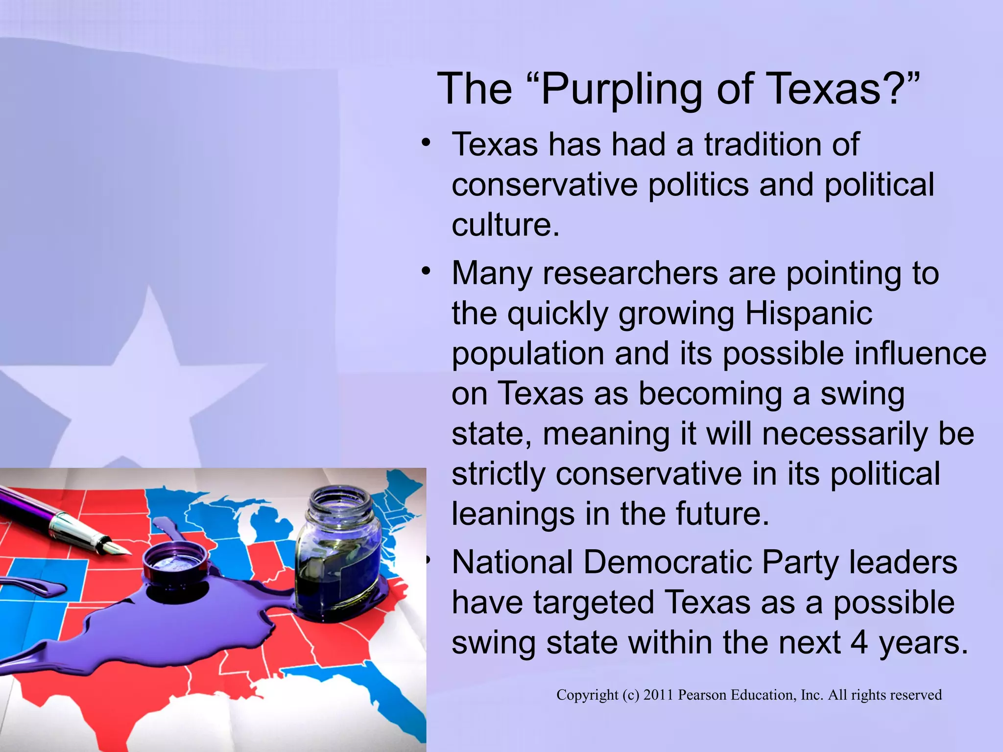 Copyright (c) 2011 Pearson Education, Inc. All rights reserved
The “Purpling of Texas?”
• Texas has had a tradition of
conservative politics and political
culture.
• Many researchers are pointing to
the quickly growing Hispanic
population and its possible influence
on Texas as becoming a swing
state, meaning it will necessarily be
strictly conservative in its political
leanings in the future.
• National Democratic Party leaders
have targeted Texas as a possible
swing state within the next 4 years.
 