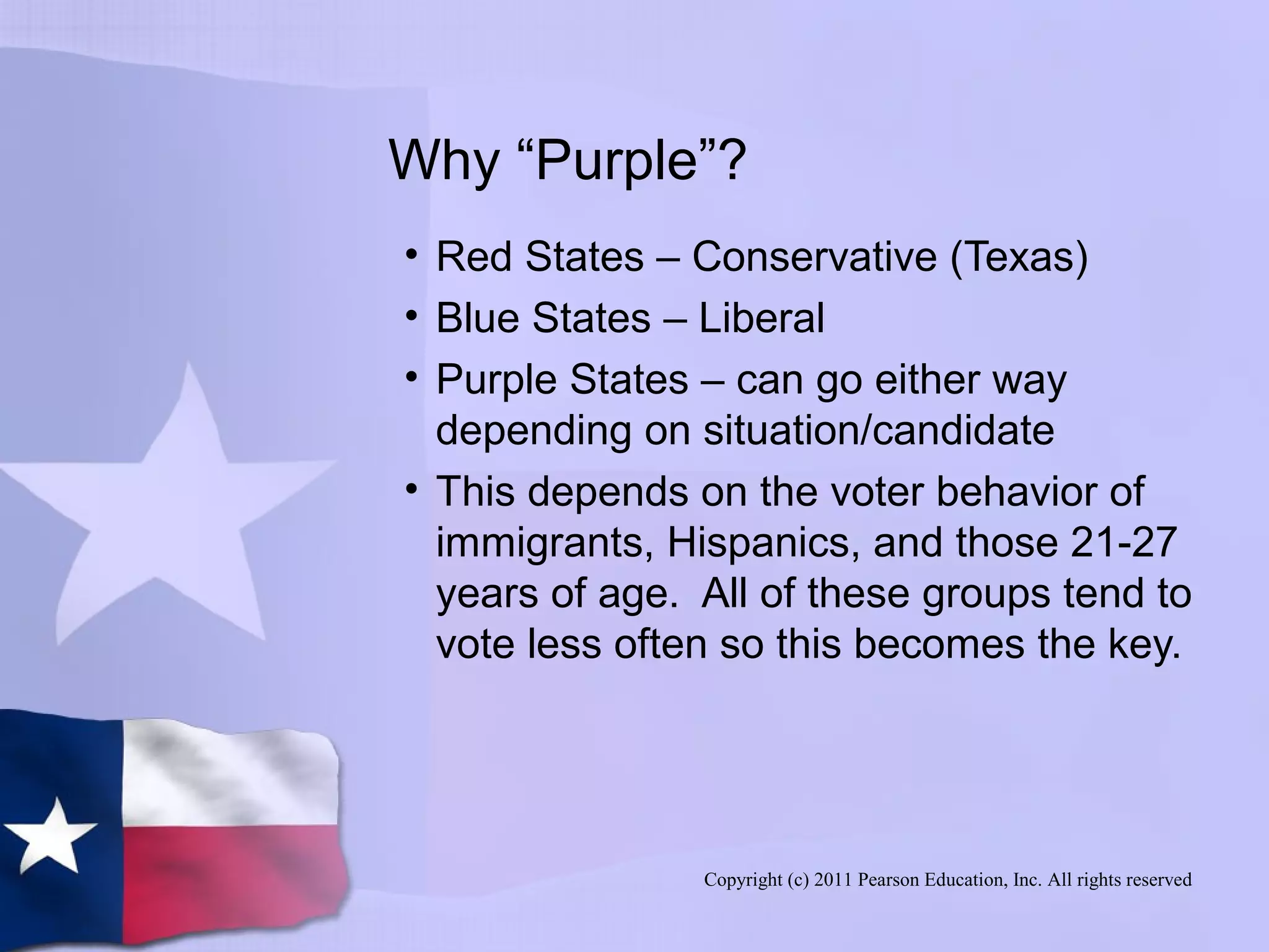 Copyright (c) 2011 Pearson Education, Inc. All rights reserved
Why “Purple”?
• Red States – Conservative (Texas)
• Blue States – Liberal
• Purple States – can go either way
depending on situation/candidate
• This depends on the voter behavior of
immigrants, Hispanics, and those 21-27
years of age. All of these groups tend to
vote less often so this becomes the key.
 