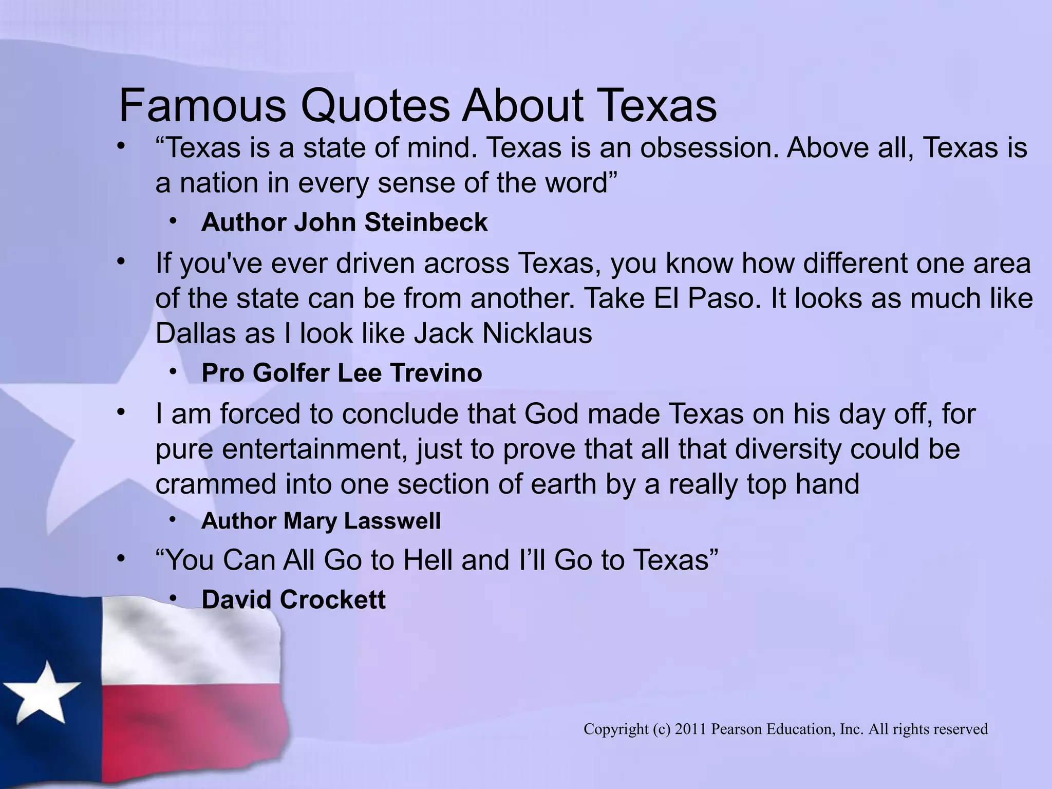 Copyright (c) 2011 Pearson Education, Inc. All rights reserved
Famous Quotes About Texas
• “Texas is a state of mind. Texas is an obsession. Above all, Texas is
a nation in every sense of the word”
• Author John Steinbeck
• If you've ever driven across Texas, you know how different one area
of the state can be from another. Take El Paso. It looks as much like
Dallas as I look like Jack Nicklaus
• Pro Golfer Lee Trevino
• I am forced to conclude that God made Texas on his day off, for
pure entertainment, just to prove that all that diversity could be
crammed into one section of earth by a really top hand
• Author Mary Lasswell
• “You Can All Go to Hell and I’ll Go to Texas”
• David Crockett
 