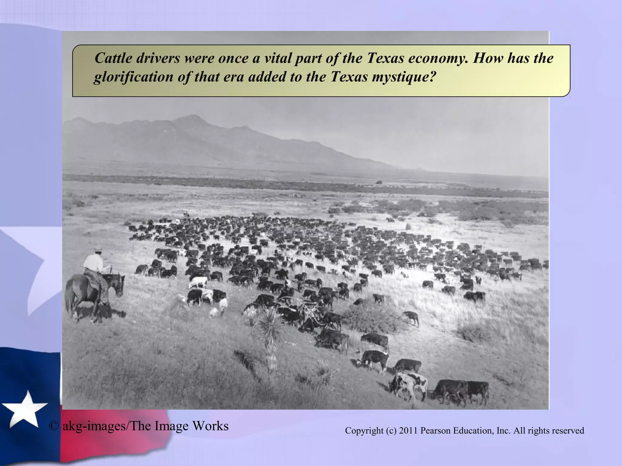 Copyright (c) 2011 Pearson Education, Inc. All rights reserved
Cattle drivers were once a vital part of the Texas economy. How has the
glorification of that era added to the Texas mystique?
© akg-images/The Image Works
 