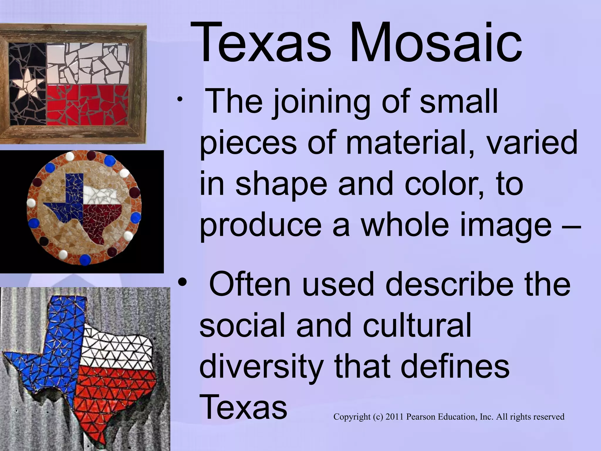Copyright (c) 2011 Pearson Education, Inc. All rights reserved
Texas Mosaic
• The joining of small
pieces of material, varied
in shape and color, to
produce a whole image –
• Often used describe the
social and cultural
diversity that defines
Texas
 