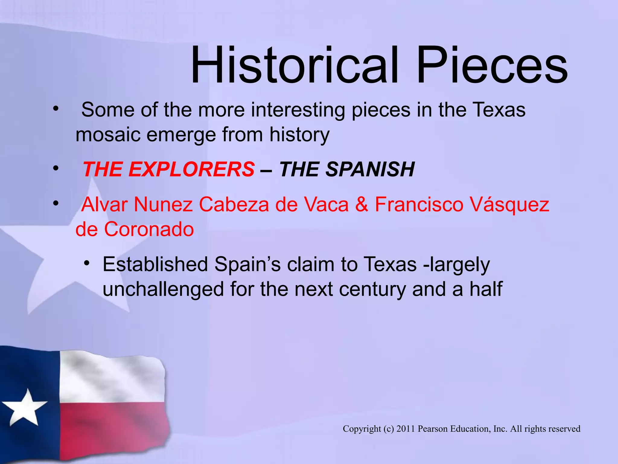 Copyright (c) 2011 Pearson Education, Inc. All rights reserved
Historical Pieces
• Some of the more interesting pieces in the Texas
mosaic emerge from history
• THE EXPLORERS – THE SPANISH
• Alvar Nunez Cabeza de Vaca & Francisco Vásquez
de Coronado
• Established Spain’s claim to Texas -largely
unchallenged for the next century and a half
 