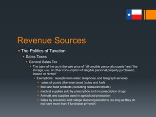 Revenue Sources
 The Politics of Taxation
 Sales Taxes
 General Sales Tax
 Exemptions: Internet sales
 As businesses collecting tax across state lines interferes with interstate
commerce (ICC of 1877 per the Supreme Court), 23 states are working
toward the Streamlined Sales Tax Project
 This project would simplify collection and administration procedures of
sales tax for sellers that conduct business via the Internet
 Exemption: Professional and Business Services
 As professional services groups represent some of the most powerful
and well-organized interests in the state, proposals requiring a sales tax
for these groups have traditionally face strong resistance
 