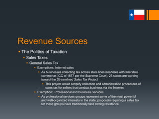 Revenue Sources
 The Politics of Taxation
 Sales Taxes
 Selective Sales Tax
 Quantity-based consumption taxes on specific products
 Sin Tax
 Select sales tax on items such as cigarettes, other forms of tobacco, and
alcoholic beverages, and admissions fees to “gentlemen’s clubs”
 Cigarettes were the first to be taxed in 1931
 Highway User Taxes
 Include taxes on fuels for motor vehicles that use public roads and
registration fees for the privilege of operating a vehicle in Texas (MVR)
 Miscellaneous Sales Taxes
 Hotel and motel room rentals and retail sales of boats and boat motors
 