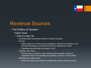 Revenue Sources
 The Politics of Taxation
 Business Taxes
 As with sales taxes, Texas imposes both general and selective
business taxes.
 A general business tax is assessed against a wide range of business
operations.
 Selective business taxes are those levied on businesses engaged in
specific or selected types of commercial activities.
 Oil and gas production
 Insurance company gross premiums
 Public utilities gross receipts
 Additional business taxes include franchise, payroll, and severance.
 