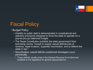 Fiscal Policy
 Spending Policy
 Historically, Texans have shown little enthusiasm for state
spending.
 Consequently, public expenditures have remained low relative to those
of other state governments.
 Texas has consistently ranked 49th or 50th in state spending per
capita.
 Further, the state’s voters have indicated their willingness to
spend for highways, roads, and other public improvements; but
they have demonstrated much less support for welfare programs,
recreational facilities, and similar social services.
 