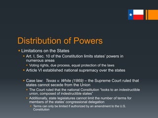 Distribution of Powers
 Limitations on the States
 The 14th Amendment’s “Equal Protection” clause forbids states
from denying anyone the equal protection of the laws or the
privileges and immunities of citizens of the United States
 The 14th Amendment’s “Due Process” clause stipulates that no
state may deprive persons of life, liberty, or property without due
process of the law
 This clause is also a legal loophole that allows for incorporation of the
Bill of Rights to the states
 For decades, courts were reluctant to apply the liberties spelled out in
the Bill of Rights to the states
 The shift to incorporation began in 1925 with Gitlow v. New York
 