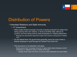 Distribution of Powers
 Interstate Relations and State Immunity
 State Powers
 Powers reserved for the states are not defined and are in a constant
state of flux
 In recent years, more responsibilities have returned to the states
 Broad categories of state powers include:
 Police Power – protection of the health, morals, safety, and convenience of
citizens
 Taxing Power – raising revenue to pay state employees and provide for costs
of state government
 Proprietary Power – provides for public ownership of property such as airports,
energy-producing utilities, and parks
 Power of Eminent Domain – taking private property for highway construction or
other public use at a fair price
 