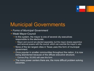 Municipal Governments
 Forms of Municipal Government
 Weak Mayor-Council
 In this system, the mayor is one of several city executives
responsible to the electorate.
 Mayor and council are elected separately, but the mayor shares appointive
and removal powers with the council, which can override the mayor’s veto
 None of the ten largest cities in Texas uses this form of municipal
government.
 Once popular in smaller communities throughout the nation, it is now
being abandoned because of the diffuse executive structure.
 Conroe (Pop. 55,000) still uses this form
 The more power centers there are, the more difficult problem solving
becomes.
 