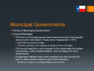 Municipal Governments
 Forms of Municipal Government
 Council-Manager
 This form of municipal government has become the most popular
among home-rule cities in Texas since it appeared in 1913.
 Over 300 use this form today
 The form prevails in the majority of Texas’s home-rule cities.
 The council appoints a city manager to be responsible for budget
coordination, policy implementation, and managing the city’s
departments.
 A separately elected mayor who presides over the council but
has no other powers may be a part of the structure.
 Similar to a mayor in the Weak Mayor-Council form
 