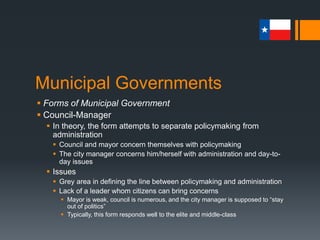 Municipal Governments
 Forms of Municipal Government
 Council-Manager
 In theory, the form attempts to separate policymaking from
administration
 Council and mayor concern themselves with policymaking
 The city manager concerns him/herself with administration and day-to-
day issues
 Issues
 Grey area in defining the line between policymaking and administration
 Lack of a leader whom citizens can bring concerns
 Mayor is weak, council is numerous, and the city manager is supposed to “stay
out of politics”
 Typically, this form responds well to the elite and middle-class
 
