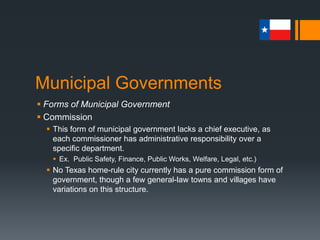 Municipal Governments
 Forms of Municipal Government
 Commission
 This form of municipal government lacks a chief executive, as
each commissioner has administrative responsibility over a
specific department.
 Ex. Public Safety, Finance, Public Works, Welfare, Legal, etc.)
 No Texas home-rule city currently has a pure commission form of
government, though a few general-law towns and villages have
variations on this structure.
 