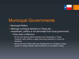 Municipal Governments
 Municipal Politics
 Although municipal elections in Texas are nonpartisan,
politics is not eliminated from local government.
 Rules Make a Difference
 All city and special district elections are nonpartisan in Texas.
However, party politics is again becoming important in some city
elections.
 More and more Texas cities are changing from an at-large or place
system to single-member district elections or cumulative voting.
 