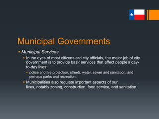 Municipal Governments
 Municipal Services
 In the eyes of most citizens and city officials, the major job of city
government is to provide basic services that affect people’s day-
to-day lives:
 police and fire protection, streets, water, sewer and sanitation, and
perhaps parks and recreation.
 Municipalities also regulate important aspects of our lives,
notably zoning, construction, food service, and sanitation.
 