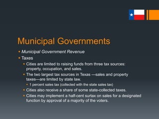 Municipal Governments
 Municipal Government Revenue
 Taxes
 Cities are limited to raising funds from three tax sources:
property, occupation, and sales.
 The two largest tax sources in Texas —sales and property
taxes—are limited by state law.
 1 percent sales tax (collected with the state sales tax)
 Cities also receive a share of some state-collected taxes.
 Cities may implement a half-cent surtax on sales for a designated
function by approval of a majority of the voters.
 