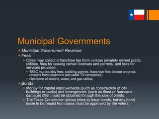 Municipal Governments
 Municipal Government Revenue
 Fees
 Cities may collect a franchise fee from various privately owned public
utilities, fees for issuing certain licenses and permits, and fees for
services provided.
 TABC municipality fees, building permits, franchise fees (based on gross
receipts from telephone and cable TV companies)
 Operation of electric, water, and gas utilties
 Bonds
 Money for capital improvements (such as construction of city
buildings or parks) and emergencies (such as flood or hurricane
damage) often must be obtained through the sale of bonds.
 The Texas Constitution allows cities to issue bonds, but any bond
issue to be repaid from taxes must be approved by the voters.
 