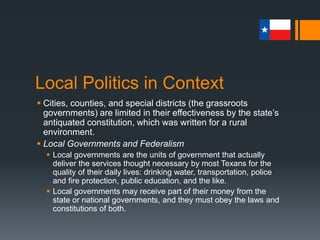 Local Politics in Context
 Cities, counties, and special districts (the grassroots
governments) are limited in their effectiveness by the state’s
antiquated constitution, which was written for a rural
environment.
 Local Governments and Federalism
 Local governments are the units of government that actually
deliver the services thought necessary by most Texans for the
quality of their daily lives: drinking water, transportation, police
and fire protection, public education, and the like.
 Local governments may receive part of their money from the
state or national governments, and they must obey the laws and
constitutions of both.
 