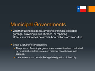 Municipal Governments
 Whether taxing residents, arresting criminals, collecting
garbage, providing public libraries, or repairing streets,
municipalities determine how millions of Texans live.
 Legal Status of Municipalities
 The powers of municipal government are outlined and restricted
by municipal charters, state and national constitutions, and
statutes.
 Local voters must decide the legal designation of their city.
 