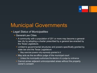 Municipal Governments
 Legal Status of Municipalities
 General-Law Cities
 A community with a population of 201 or more may become a general-
law city by adopting a charter prescribed by a general law enacted by
the Texas Legislature.
 Limited to governmental structures and powers specifically granted by
state law and the Texas Legislature
 May exercise powers only expressly granted to it
 May acts as the ex-officio judge of the municipal court
 Unless the municipality authorizes the election of a judge by ordinance
 Cannot annex adjacent unincorporated areas without the property
owner’s consent
 