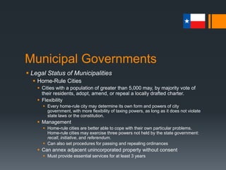 Municipal Governments
 Legal Status of Municipalities
 Home-Rule Cities
 Cities with a population of greater than 5,000 may, by majority vote of
their residents, adopt, amend, or repeal a locally drafted charter.
 Flexibility
 Every home-rule city may determine its own form and powers of city
government, with more flexibility of taxing powers, as long as it does not violate
state laws or the constitution.
 Management
 Home-rule cities are better able to cope with their own particular problems.
Home-rule cities may exercise three powers not held by the state government:
recall, initiative, and referendum.
 Can also set procedures for passing and repealing ordinances
 Can annex adjacent unincorporated property without consent
 Must provide essential services for at least 3 years
 