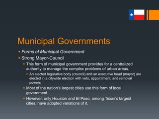 Municipal Governments
 Forms of Municipal Government
 Strong Mayor-Council
 This form of municipal government provides for a centralized
authority to manage the complex problems of urban areas.
 An elected legislative body (council) and an executive head (mayor) are
elected in a citywide election with veto, appointment, and removal
powers
 Most of the nation’s largest cities use this form of local
government.
 However, only Houston and El Paso, among Texas’s largest
cities, have adopted variations of it.
 