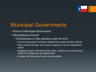Municipal Governments
 Forms of Municipal Government
 Strong Mayor-Council
 Characteristics of cities operating under this form
 Council composed of members elected from single-member districts
 Mayor elected at large, with power to appoint or remove department
heads
 Budgetary power exercised by the mayor, subject to council approval
before the budget may be implemented
 A mayor with the power to veto council actions
 