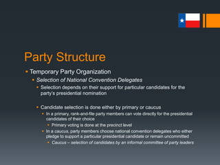 Party Structure
 Temporary Party Organization
 Democratic Selection
 Texas Democrats combine the two delegate-selection plans in
a primary-caucus in a process known as the “Texas Two-Step”
 Presidential candidates are awarded delegates to local and state
conventions in proportion to the number of their supporters in
attendance
 National delegates include those selected by state senatorial district,
those selected on an at-large basis, and superdelegates
 Superdelegate - Unpledged party official or elected official who
serves as a delegate to a party’s national convention
 