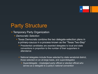 Party Structure
 Temporary Party Organization
 Democratic Selection
 In 2008, Texas sent 192 pledged delegates and 34 unpledged
“superdelegates”
 98 for Obama, 94 for Clinton
 The “Texas Two-Step” has become rather controversial in recent years
 Essentially, Democrats have to “vote twice” for their candidates
 Once at the primary and once again at the caucus
 2008 - Roughly 2.9 million voted at the primary level; less than 1/3 (roughly
1 million) voted at the caucus
 